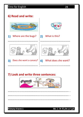 Time for English .
Primary 4 term 1 Mr.  ‫هنا‬ ‫حضرتك‬ ‫اسم‬ ‫.ضع‬
28
6) Read and write:
1) Where are the bugs? 2) What is this?
………………………………… …………………………………
3) Does she want a canary? 4) What does she want?
………………………………… …………………………………
7) Look and write three sentences:
……………………………………………………………………. .
……………………………………………………………………. .
……………………………………………………………………. .
 