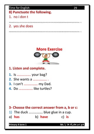 Time for English .
Primary 4 term 1 Mr.  ‫هنا‬ ‫حضرتك‬ ‫اسم‬ ‫.ضع‬
29
8) Punctuate the following.
1. no i don t
……………………………………………………………………… .
2. yes she does
……………………………………………………………………… .
1. Listen and complete.
1. Is ……………. your bag?
2. She wants a ……………. .
3. I can't ……………. my Dad.
4. Do ……………. like turtles?
3- Choose the correct answer from a, b or c:
1) The duck ……………. blue glue in a cup.
a) has b) have c) is
More Exercise
 