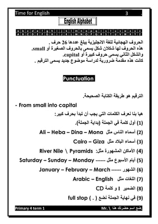 Time for English .
Primary 4 term 1 Mr.  ‫هنا‬ ‫حضرتك‬ ‫اسم‬ ‫.ضع‬
3
zyxwvutsrqponmlkjihgfedcba
ZYXWVUTSRQPONMLKJIHGFEDCBA
‫اله‬ ‫الحروف‬‫عددها‬ ‫يبلغ‬ ‫االنجليزية‬ ‫للغة‬ ‫جائية‬62. ‫حرف‬
‫أو‬ ‫الصغيرة‬ ‫بالحروف‬ ‫يسمى‬ ‫شكل‬ ‫شكالن‬ ‫لها‬ ‫الحروف‬ ‫هذه‬.small
‫أو‬ ‫كبيرة‬ ‫حروف‬ ‫يسمى‬ ‫الثاني‬ ‫والشكل‬.capital
‫الترقيم‬ ‫يسمى‬ ‫جديد‬ ‫موضوع‬ ‫لدراسة‬ ‫ضرورية‬ ‫مقدمة‬ ‫هذه‬ ‫كانت‬.
Punctuation
‫هو‬ ‫الترقيم‬.‫الصحيحة‬ ‫الكتابة‬ ‫طريقة‬
- From small into capital
‫بحرف‬ ‫تبدأ‬ ‫أن‬ ‫يجب‬ ‫التي‬ ‫الكلمات‬ ‫نعرف‬ ‫بنا‬ ‫هيا‬:‫كبير‬
(1‫الجملة‬ ‫في‬ ‫كلمة‬ ‫أول‬ )‫(بداية‬.)‫الجملة‬
(2‫مثل‬ ‫الناس‬ ‫أسماء‬ )Ali – Heba – Dina – Mona
(3‫أسماء‬ )‫البالد‬‫مثل‬Cairo – Giza
(4)‫مثل‬ ‫المشهورة‬ ‫األماكن‬River Nile  Pyramids :
(5‫مثل‬ ‫األسبوع‬ ‫أيام‬ )Saturday – Sunday – Monday ------
(6‫الشهور‬ )January – February – March ------
(7‫مثل‬ ‫اللغات‬ )Arabic – English
(8‫الضمير‬ )I‫كلمة‬ ‫و‬CD
(9) . ( ‫نضع‬ ‫الجملة‬ ‫نهاية‬ ‫في‬ )full stop
 