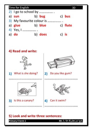 Time for English .
Primary 4 term 1 Mr.  ‫هنا‬ ‫حضرتك‬ ‫اسم‬ ‫.ضع‬
30
2) I go to school by ……………. .
a) sun b) bug c) bus
3) My favourite colour is ……………. .
a) glue b) blue c) flute
4) Yes, I ……………. .
a) do b) does c) is
4) Read and write:
1) What is she doing? 2) Do you like gum?
………………………………… …………………………………
3) Is this a canary? 4) Can it swim?
………………………………… …………………………………
5) Look and write three sentences:
 
