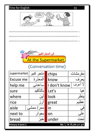 Time for English .
Primary 4 term 1 Mr.  ‫هنا‬ ‫حضرتك‬ ‫اسم‬ ‫.ضع‬
31
……………………………………………………………………. .
……………………………………………………………………. .
……………………………………………………………………. .
(Conversation time)
supermarket ‫كبير‬ ‫متجر‬ chips ‫مقرمشات‬
Excuse me ‫المعذرة‬ know ‫يعرف‬
help me ‫ساعدنى‬ I don't know ‫أعرف‬ ‫ال‬
sure ‫بالتأكيد‬ Let's ‫هيا‬
where ‫أين‬ look ‫ينظر‬
rice ‫أرز‬ great ‫عظيم‬
aisle ‫ممشى‬ /‫ممر‬ in ‫في‬
next to ‫بجوار‬ on ‫على‬
bread ‫خبز‬ under ‫تحت‬
At the Supermarket
‫الكب‬ ‫المحل‬ ‫في‬‫ير‬
2
 