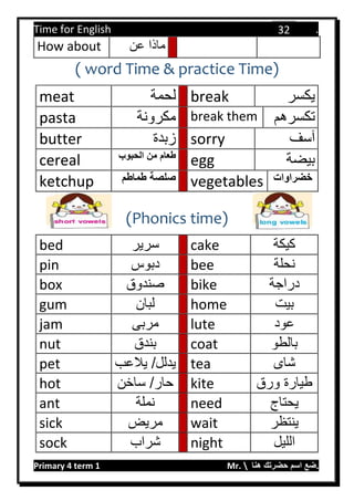 Time for English .
Primary 4 term 1 Mr.  ‫هنا‬ ‫حضرتك‬ ‫اسم‬ ‫.ضع‬
32
How about ‫عن‬ ‫ماذا‬
( word Time & practice Time)
meat ‫لحمة‬ break ‫يكسر‬
pasta ‫مكرونة‬ break them ‫تكسرهم‬
butter ‫زبدة‬ sorry ‫آسف‬
cereal ‫الحبوب‬ ‫من‬ ‫طعام‬
egg ‫بيضة‬
ketchup ‫طماطم‬ ‫صلصة‬ vegetables ‫خضراوات‬
(Phonics time)
bed ‫سرير‬ cake ‫كيكة‬
pin ‫دبوس‬ bee ‫نحلة‬
box ‫صندوق‬ bike ‫دراجة‬
gum ‫لبان‬ home ‫بيت‬
jam ‫مربى‬ lute ‫عود‬
nut ‫بندق‬ coat ‫بالطو‬
pet ‫يالعب‬ /‫يدلل‬ tea ‫شاى‬
hot ‫ساخن‬ /‫حار‬ kite ‫ورق‬ ‫طيارة‬
ant ‫نملة‬ need ‫يحتاج‬
sick ‫مريض‬ wait ‫ينتظر‬
sock ‫شراب‬ night ‫الليل‬
 