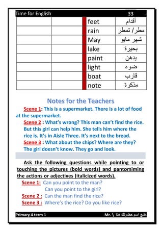 Time for English .
Primary 4 term 1 Mr.  ‫هنا‬ ‫حضرتك‬ ‫اسم‬ ‫.ضع‬
33
feet ‫أقدام‬
rain ‫تمطر‬ /‫مطر‬
May ‫مايو‬ ‫شهر‬
lake ‫بحيرة‬
paint ‫يدهن‬
light ‫ضوء‬
boat ‫قارب‬
note ‫مذكرة‬
Scene 1: This is a supermarket. There is a lot of food
at the supermarket.
Scene 2 : What’s wrong? This man can’t find the rice.
But this girl can help him. She tells him where the
rice is. It’s in Aisle Three. It’s next to the bread.
Scene 3 : What about the chips? Where are they?
The girl doesn’t know. They go and look.
Ask the following questions while pointing to or
touching the pictures (bold words) and pantomiming
the actions or adjectives (italicized words).
Scene 1: Can you point to the man?
Can you point to the girl?
Scene 2 : Can the man find the rice?
Scene 3 : Where’s the rice? Do you like rice?
 