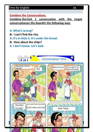 Time for English .
Primary 4 term 1 Mr.  ‫هنا‬ ‫حضرتك‬ ‫اسم‬ ‫.ضع‬
34
Combine the Conversations.
Combine theUnit 1 conversation with the target
conversationon the boardin the following way:
A: What’s wrong?
B: I can’t find the rice.
A: It’s in Aisle 3. It’s under the bread.
B: How about the chips?
A: I don’t know. Let’s look.
Conversation Time
 