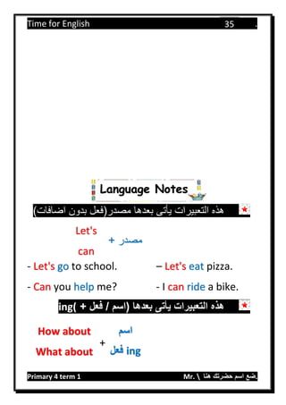 Time for English .
Primary 4 term 1 Mr.  ‫هنا‬ ‫حضرتك‬ ‫اسم‬ ‫.ضع‬
35
)‫اضافات‬ ‫بدون‬ ‫مصدر(فعل‬ ‫بعدها‬ ‫يأتى‬ ‫التعبيرات‬ ‫هذه‬
- Let's go to school. – Let's eat pizza.
- Can you help me? - I can ride a bike.
+ ‫فعل‬ / ‫(اسم‬ ‫بعدها‬ ‫يأتى‬ ‫التعبيرات‬ ‫هذه‬ing(
Let's
can
+ ‫مصدر‬
How about
What about
‫اسم‬
‫فعل‬ ing
+
Language Notes
 