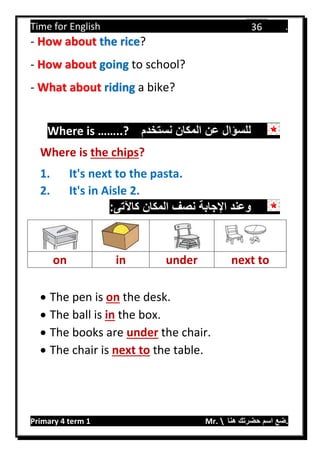Time for English .
Primary 4 term 1 Mr.  ‫هنا‬ ‫حضرتك‬ ‫اسم‬ ‫.ضع‬
36
- How about the rice?
- How about going to school?
- What about riding a bike?
‫نستخدم‬ ‫المكان‬ ‫عن‬ ‫للسؤال‬Where is ……..?
Where is the chips?
1. It's next to the pasta.
2. It's in Aisle 2.
:‫كاآلتى‬ ‫المكان‬ ‫نصف‬ ‫اإلجابة‬ ‫وعند‬
on in under next to
 The pen is on the desk.
 The ball is in the box.
 The books are under the chair.
 The chair is next to the table.
 