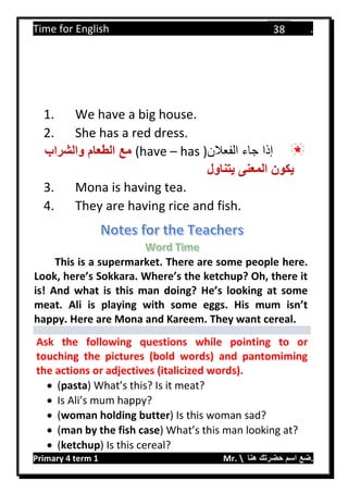 Time for English .
Primary 4 term 1 Mr.  ‫هنا‬ ‫حضرتك‬ ‫اسم‬ ‫.ضع‬
38
1. We have a big house.
2. She has a red dress.
‫الفعالن‬ ‫جاء‬ ‫إذا‬(have – has )‫الطعام‬ ‫مع‬‫والشراب‬
‫يتناول‬ ‫المعنى‬ ‫يكون‬
3. Mona is having tea.
4. They are having rice and fish.
This is a supermarket. There are some people here.
Look, here’s Sokkara. Where’s the ketchup? Oh, there it
is! And what is this man doing? He’s looking at some
meat. Ali is playing with some eggs. His mum isn’t
happy. Here are Mona and Kareem. They want cereal.
Ask the following questions while pointing to or
touching the pictures (bold words) and pantomiming
the actions or adjectives (italicized words).
 (pasta) What’s this? Is it meat?
 Is Ali’s mum happy?
 (woman holding butter) Is this woman sad?
 (man by the fish case) What’s this man looking at?
 (ketchup) Is this cereal?
 
