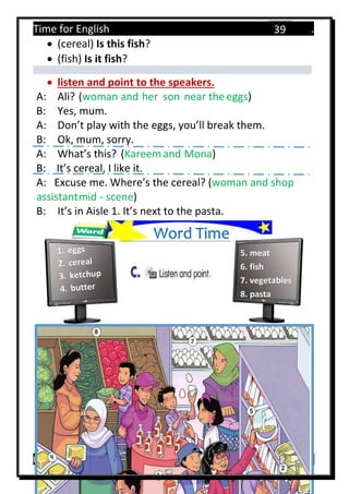Time for English .
Primary 4 term 1 Mr.  ‫هنا‬ ‫حضرتك‬ ‫اسم‬ ‫.ضع‬
39
 (cereal) Is this fish?
 (fish) Is it fish?
 listen and point to the speakers.
A: Ali? (woman and her son near the eggs)
B: Yes, mum.
A: Don’t play with the eggs, you’ll break them.
B: Ok, mum, sorry.
A: What’s this? (Kareemand Mona)
B: It’s cereal, I like it.
A: Excuse me. Where’s the cereal? (woman and shop
assistantmid - scene)
B: It’s in Aisle 1. It’s next to the pasta.
Word Time
5. meat
6. fish
7. vegetables
8. pasta
 