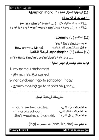 Time for English .
Primary 4 term 1 Mr.  ‫هنا‬ ‫حضرتك‬ ‫اسم‬ ‫.ضع‬
4
(11) ‫؟‬ ( ‫نضع‬ ‫السؤال‬ ‫نهاية‬ ‫فى‬ )Question mark
‫نعرف‬ ‫كيف‬ !!!‫سؤال؟‬ ‫أنه‬
1.‫إذا‬‫بدأ‬‫مثل‬ ‫استفهام‬ ‫بأداة‬(what  where  How  …. )
2.‫بـ‬ ‫بدأ‬ ‫إذا‬( am is  are  was  were  can  has  have …)
(11)( ‫نستخدم‬,)comma
‫بعد‬(Yes  No  please)
‫نخاطبه‬ ‫الذى‬ ‫الشخص‬ ‫اسم‬ ‫قبل‬?onaM,ow are youH-
(12‫نستخدم‬ )(').apostrophe‫اإلختصار‬ ‫حالة‬ ‫فى‬
isn't  He's They're  We're  Let's  What's …..
: ‫التالية‬ ‫الجمل‬ ‫نرقم‬ ‫كيف‬ ‫نتعلم‬ ‫بنا‬ ‫هيا‬
1- my name s mohamed
- My name's Mohamed.
2- nancy doesn t go to school on friday
- Nancy doesn't go to school on Friday.
=======================================
‫فى‬ ‫بالك‬ ‫خلى‬‫الجمل‬ ‫كتابة‬
‫الشىء‬ ‫قبل‬ ‫العدد‬ ‫نضع‬- I can see two circles.
‫الشىء‬ ‫قبل‬ ‫الصفة‬ ‫نضع‬- It is a big school.
‫الشىء‬ ‫قبل‬ ‫اللون‬ ‫نضع‬She's wearing a blue skirt.–
‫نض‬‫بعد‬ ‫ع‬(am is  are)‫بـ‬ ‫منتهى‬ ‫فعل‬(ing).
 