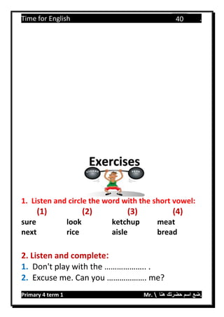 Time for English .
Primary 4 term 1 Mr.  ‫هنا‬ ‫حضرتك‬ ‫اسم‬ ‫.ضع‬
40
1. Listen and circle the word with the short vowel:
(1) (2) (3) (4)
sure look ketchup meat
next rice aisle bread
2. Listen and complete:
1. Don't play with the ……………….. .
2. Excuse me. Can you ………………. me?
Exercises
 