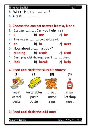 Time for English .
Primary 4 term 1 Mr.  ‫هنا‬ ‫حضرتك‬ ‫اسم‬ ‫.ضع‬
41
3. Where is the …..………….?
4. Great. ………………. .
3- Choose the correct answer from a, b or c:
1) Excuse ……….. . Can you help me?
a) I b) me c) he
2) The rice is ……….. to the bread.
a) on b) in c) next
3) How about ……….. a book?
a) reading b) reads c) read
4) Don’t play with the eggs, you’ll ……….. them.
a) look b) break c) help
4- Read and circle the suitable words:
(1) (2) (3) (4)
meat vegetables bread chips
cereal pasta meat ketchup
pasta butter eggs meat
5) Read and circle the odd one:
 