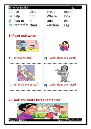 Time for English .
Primary 4 term 1 Mr.  ‫هنا‬ ‫حضرتك‬ ‫اسم‬ ‫.ضع‬
42
a) rice aisle bread meat
b) help find Where look
c) next to in sure on
d) supermarket chips ketchup egg
6) Read and write:
1) What's wrong? 2) What does she want?
………………………………… …………………………………
3) Where's the cereal? 4) What does she have?
………………………………… …………………………………
7) Look and write three sentences:
 