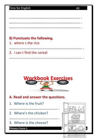 Time for English .
Primary 4 term 1 Mr.  ‫هنا‬ ‫حضرتك‬ ‫اسم‬ ‫.ضع‬
43
……………………………………………………………………. .
……………………………………………………………………. .
……………………………………………………………………. .
8) Punctuate the following.
1. where s the rice
……………………………………………………………………… .
2. i can t find the cereal
……………………………………………………………………… .
A. Read and answer the questions.
1. Where is the fruit?
……………………………………………… .
2. Where's the chicken?
……………………………………………… .
3. Where is the cheese?
Workbook Exercises
 