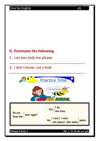 Time for English .
Primary 4 term 1 Mr.  ‫هنا‬ ‫حضرتك‬ ‫اسم‬ ‫.ضع‬
45
D. Punctuate the following.
1. can you help me please
……………………………………………………………………… .
2. i don t know. Let s look
……………………………………………………………………… .
Practice Time
 