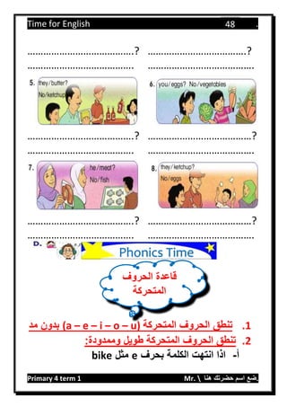 Time for English .
Primary 4 term 1 Mr.  ‫هنا‬ ‫حضرتك‬ ‫اسم‬ ‫.ضع‬
48
………………………………….? ……………………………….?
…………………………………. ………………………………….
………………………………….? …………………………………?
…………………………………. ………………………………….
………………………………….? …………………………………?
…………………………………. ………………………………….
1.‫المتحركة‬ ‫الحروف‬ ‫تنطق‬u)–o–i–e–(a‫مد‬ ‫بدون‬
2.:‫وممدودة‬ ‫طويل‬ ‫المتحركة‬ ‫الحروف‬ ‫تنطق‬
‫أ‬-‫بحرف‬ ‫الكلمة‬ ‫انتهت‬ ‫اذا‬e‫مثل‬bike
‫ق‬‫الحروف‬ ‫اعدة‬
‫المتحركة‬
Phonics Time
 