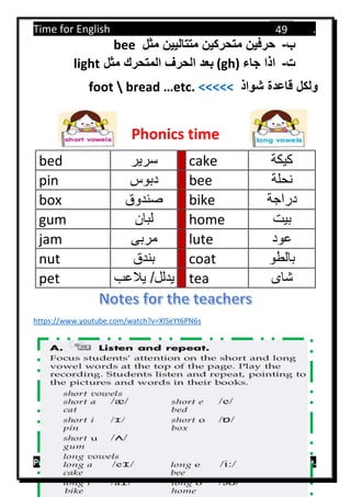Time for English .
Primary 4 term 1 Mr.  ‫هنا‬ ‫حضرتك‬ ‫اسم‬ ‫.ضع‬
49
‫ب‬-‫مثل‬ ‫متتاليين‬ ‫متحركين‬ ‫حرفين‬bee
‫ت‬-‫جاء‬ ‫اذا‬(gh)‫مثل‬ ‫المتحرك‬ ‫الحرف‬ ‫بعد‬light
‫شواذ‬ ‫قاعدة‬ ‫ولكل‬foot  bread …etc. <<<<<
Phonics time
bed ‫سرير‬ cake ‫كيكة‬
pin ‫دبوس‬ bee ‫نحلة‬
box ‫صندوق‬ bike ‫دراجة‬
gum ‫لبان‬ home ‫بيت‬
jam ‫مربى‬ lute ‫عود‬
nut ‫بندق‬ coat ‫بالطو‬
pet ‫يالعب‬ /‫يدلل‬ tea ‫شاى‬
https://www.youtube.com/watch?v=XlSeYt6PN6s
 