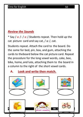 Time for English .
Primary 4 term 1 Mr.  ‫هنا‬ ‫حضرتك‬ ‫اسم‬ ‫.ضع‬
50
Review the Sounds
* Say / æ /- / æ /.Students repeat. Then hold up the
cat picture card and say cat, / æ /, cat.
Students repeat. Attach the card to the board. Do
the same for bed, pin, box, and gum, attaching the
cards to theboard below the cat picture card. Repeat
the procedure for the long vowel words, cake, bee,
bike, home,and lute, attaching them to the board in
a column to the right of the short vowel cards.
A. Look and write then match.
……….
 