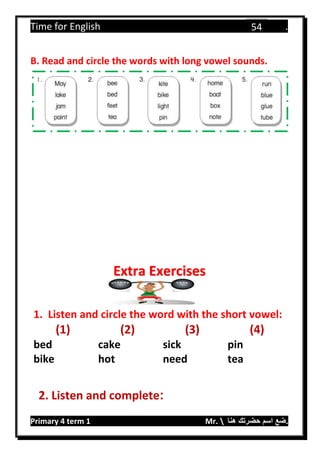 Time for English .
Primary 4 term 1 Mr.  ‫هنا‬ ‫حضرتك‬ ‫اسم‬ ‫.ضع‬
54
B. Read and circle the words with long vowel sounds.
1. Listen and circle the word with the short vowel:
(1) (2) (3) (4)
bed cake sick pin
bike hot need tea
2. Listen and complete:
Extra Exercises
 