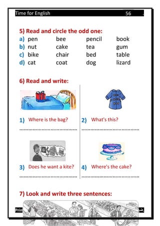 Time for English .
Primary 4 term 1 Mr.  ‫هنا‬ ‫حضرتك‬ ‫اسم‬ ‫.ضع‬
56
5) Read and circle the odd one:
a) pen bee pencil book
b) nut cake tea gum
c) bike chair bed table
d) cat coat dog lizard
6) Read and write:
1) Where is the bag? 2) What's this?
………………………………… …………………………………
3) Does he want a kite? 4) Where's the cake?
………………………………… …………………………………
7) Look and write three sentences:
 