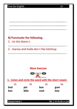 Time for English .
Primary 4 term 1 Mr.  ‫هنا‬ ‫حضرتك‬ ‫اسم‬ ‫.ضع‬
57
……………………………………………………………………. .
……………………………………………………………………. .
……………………………………………………………………. .
8) Punctuate the following.
1. no she doesn t
……………………………………………………………………… .
2. marwa and hoda don t like ketchup
……………………………………………………………………… .
1. Listen and circle the word with the short vowel.
(1) (2) (3) (4)
bed pin box gum
bee bike coat lute
More Exercise
 