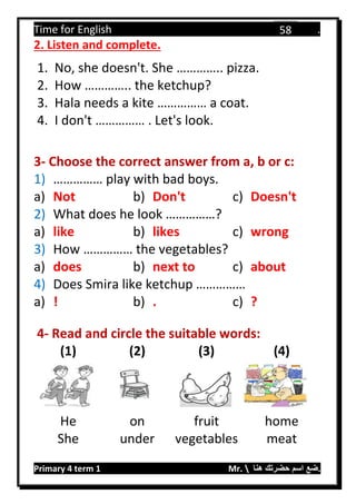 Time for English .
Primary 4 term 1 Mr.  ‫هنا‬ ‫حضرتك‬ ‫اسم‬ ‫.ضع‬
58
2. Listen and complete.
1. No, she doesn't. She ………….. pizza.
2. How ………….. the ketchup?
3. Hala needs a kite …………… a coat.
4. I don't …………… . Let's look.
3- Choose the correct answer from a, b or c:
1) …………… play with bad boys.
a) Not b) Don't c) Doesn't
2) What does he look ……………?
a) like b) likes c) wrong
3) How …………… the vegetables?
a) does b) next to c) about
4) Does Smira like ketchup ……………
a) ! b) . c) ?
4- Read and circle the suitable words:
(1) (2) (3) (4)
He on fruit home
She under vegetables meat
 