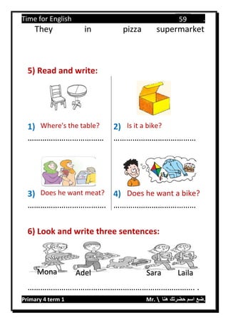 Time for English .
Primary 4 term 1 Mr.  ‫هنا‬ ‫حضرتك‬ ‫اسم‬ ‫.ضع‬
59
They in pizza supermarket
5) Read and write:
1) Where's the table? 2) Is it a bike?
……………………………… …………………………………
3) Does he want meat? 4) Does he want a bike?
………………………………. …………………………………
6) Look and write three sentences:
……………………………………………………………………. .
Mona Adel Sara Laila
 