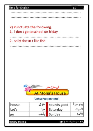 Time for English .
Primary 4 term 1 Mr.  ‫هنا‬ ‫حضرتك‬ ‫اسم‬ ‫.ضع‬
60
……………………………………………………………………. .
……………………………………………………………………. .
7) Punctuate the following.
1. i don t go to school on friday
……………………………………………………………………… .
2. sally doesn t like fish
……………………………………………………………………… .
(Conversation time)
house ‫منزل‬ sounds good ‫يبدوجيد‬‫ا‬
Let's ‫هيا‬ Saturday ‫السبت‬
go ‫يذهب‬ Sunday ‫األحد‬
At Mona's House
‫منى‬ ‫منزل‬ ‫في‬
3
 