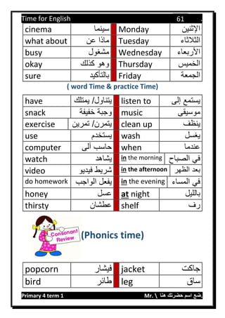 Time for English .
Primary 4 term 1 Mr.  ‫هنا‬ ‫حضرتك‬ ‫اسم‬ ‫.ضع‬
61
cinema ‫سينما‬ Monday ‫اإلثنين‬
what about ‫عن‬ ‫ماذا‬ Tuesday ‫الثالثاء‬
busy ‫مشغول‬ Wednesday ‫األربعاء‬
okay ‫كذلك‬ ‫وهو‬ Thursday ‫الخميس‬
sure ‫بالتأكيد‬ Friday ‫الجمعة‬
( word Time & practice Time)
have ‫يمت‬ /‫يتناول‬‫لك‬ listen to ‫إلى‬ ‫يستمع‬
snack ‫خفيف‬ ‫وجبة‬‫ة‬ music ‫موسيقى‬
exercise ‫تمري‬ /‫يتمرن‬‫ن‬ clean up ‫ينظف‬
use ‫يستخدم‬ wash ‫يغسل‬
computer ‫آلى‬ ‫حاسب‬ when ‫عندما‬
watch ‫يشاهد‬ in the morning ‫الصب‬ ‫في‬‫اح‬
video ‫فيدي‬ ‫شريط‬‫و‬ in the afternoon ‫الظهر‬ ‫بعد‬
do homework ‫الواجب‬ ‫يفعل‬ in the evening ‫المساء‬ ‫في‬
honey ‫عسل‬ at night ‫بالليل‬
thirsty ‫عطشان‬ shelf ‫رف‬
(Phonics time)
popcorn ‫فيشار‬ jacket ‫جاكت‬
bird ‫طائر‬ leg ‫ساق‬
 
