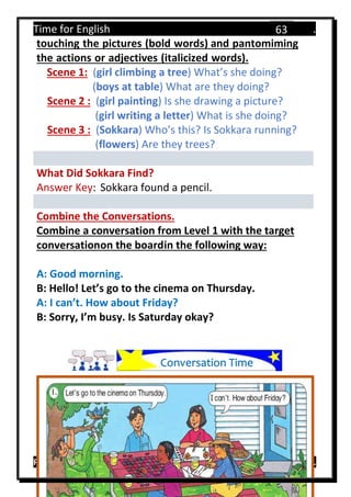 Time for English .
Primary 4 term 1 Mr.  ‫هنا‬ ‫حضرتك‬ ‫اسم‬ ‫.ضع‬
63
touching the pictures (bold words) and pantomiming
the actions or adjectives (italicized words).
Scene 1: (girl climbing a tree) What’s she doing?
(boys at table) What are they doing?
Scene 2 : (girl painting) Is she drawing a picture?
(girl writing a letter) What is she doing?
Scene 3 : (Sokkara) Who’s this? Is Sokkara running?
(flowers) Are they trees?
What Did Sokkara Find?
Answer Key: Sokkara found a pencil.
Combine the Conversations.
Combine a conversation from Level 1 with the target
conversationon the boardin the following way:
A: Good morning.
B: Hello! Let’s go to the cinema on Thursday.
A: I can’t. How about Friday?
B: Sorry, I’m busy. Is Saturday okay?
Conversation Time
 