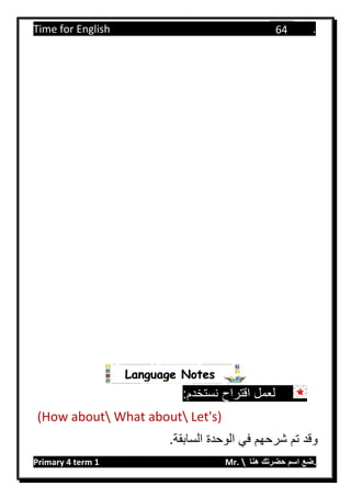 Time for English .
Primary 4 term 1 Mr.  ‫هنا‬ ‫حضرتك‬ ‫اسم‬ ‫.ضع‬
64
:‫نستخدم‬ ‫اقتراح‬ ‫لعمل‬
(How about What about Let's)
.‫السابقة‬ ‫الوحدة‬ ‫في‬ ‫شرحهم‬ ‫تم‬ ‫وقد‬
Language Notes
 