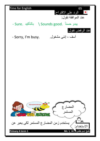 Time for English .
Primary 4 term 1 Mr.  ‫هنا‬ ‫حضرتك‬ ‫اسم‬ ‫.ضع‬
65
:‫االقتراح‬ ‫على‬ ‫الرد‬
:‫نقول‬ ‫الموافقة‬ ‫عند‬
- Sure. ‫بالتأكيد‬  Sounds good. ‫حسنا‬ ‫يبدو‬
:‫نقول‬ ‫الرفض‬ ‫عند‬
- Sorry, I'm busy. ، ‫آسف‬.‫مشغول‬ ‫إننى‬
‫عن‬ ‫يعبر‬ ‫لكى‬ ‫المستمر‬ ‫المضارع‬ ‫زمن‬ ‫يستخدم‬
‫المضارع‬
‫المستمر‬
:‫االستخدام‬
 