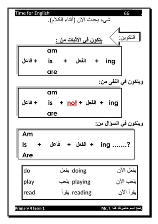 Time for English .
Primary 4 term 1 Mr.  ‫هنا‬ ‫حضرتك‬ ‫اسم‬ ‫.ضع‬
66
.)‫الكالم‬ ‫(أثناء‬ ‫اآلن‬ ‫يحدث‬ ‫شىء‬
‫يتكون‬‫االثبات‬ ‫في‬: ‫من‬
am
‫فاعل‬ + is + ‫الفعل‬ + ing
are
:‫من‬ ‫النفى‬ ‫في‬ ‫ويتكون‬
am
‫فاعل‬ + is + not + ‫الفعل‬ + ing
are
:‫من‬ ‫السؤال‬ ‫في‬ ‫ويتكون‬
Am
Is + ‫فاعل‬ + ‫الفعل‬ + ing …….?
Are
‫اآلن‬ ‫يفعل‬doing‫يفعل‬do
‫اآلن‬ ‫يلعب‬playing‫يلعب‬play
‫اآلن‬ ‫يقرأ‬reading‫يقرأ‬read
:‫التكوين‬
 