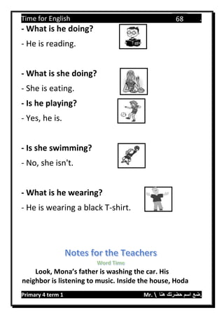 Time for English .
Primary 4 term 1 Mr.  ‫هنا‬ ‫حضرتك‬ ‫اسم‬ ‫.ضع‬
68
- What is he doing?
- He is reading.
- What is she doing?
- She is eating.
- Is he playing?
- Yes, he is.
- Is she swimming?
- No, she isn't.
- What is he wearing?
- He is wearing a black T-shirt.
Look, Mona’s father is washing the car. His
neighbor is listening to music. Inside the house, Hoda
 