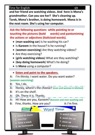 Time for English .
Primary 4 term 1 Mr.  ‫هنا‬ ‫حضرتك‬ ‫اسم‬ ‫.ضع‬
69
and her friend are watching videos. And here is Mona’s
grandmother. Can you see her? She’s cleaning up.
Tarek, Mona’s brother, is doing homework. Mona is in
the next room. She’s using her computer.
Ask the following questions while pointing to or
touching the pictures (bold words) and pantomiming
the actions or adjectives (italicized words).
 (man washing car) Is he washing his car?
 Is Kareem in the house? Is he running?
 (women exercising) Are they watching videos?
 Are they exercising?
 (girls watching videos) What are they watching?
 (boy doing homework) What’s he doing?
 Is Mona using a computer?
 listen and point to the speakers.
A: I’m thirsty. I want water. Do you want water?
(women exercising)
B: Yes, I do.
A: Honey, where’s the cheese? (man and woman in kitchen)
B: It’s on the shelf.
A: Oh. There it is. Thanks.
A: Hi! How are you, Kareem? (Kareem and man washing car)
B: Fine, thanks. How are you? A: I’m fine.
Word Time
 