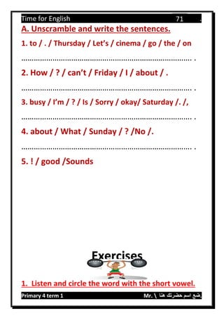 Time for English .
Primary 4 term 1 Mr.  ‫هنا‬ ‫حضرتك‬ ‫اسم‬ ‫.ضع‬
71
A. Unscramble and write the sentences.
1. to / . / Thursday / Let’s / cinema / go / the / on
………………………………………………………………………. .
2. How / ? / can’t / Friday / I / about / .
………………………………………………………………………. .
3. busy / I’m / ? / Is / Sorry / okay/ Saturday /. /,
………………………………………………………………………. .
4. about / What / Sunday / ? /No /.
………………………………………………………………………. .
5. ! / good /Sounds
1. Listen and circle the word with the short vowel.
Exercises
 