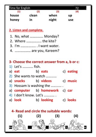 Time for English .
Primary 4 term 1 Mr.  ‫هنا‬ ‫حضرتك‬ ‫اسم‬ ‫.ضع‬
72
(1) (2) (3) (4)
house clean when up
honey in night use
2. Listen and complete.
1. No, what …………… Monday?
2. Where …………….. the kite?
3. I'm …………….. . I want water.
4. ……………… are you, Kareem?
3- Choose the correct answer from a, b or c:
1) Let's ………… fish.
a) eat b) eats c) eating
2) She wants to watch …………
a) snacks b) videos c) music
3) Hossam is washing the ………… .
a) computer b) homework c) car
4) I don't know. Let's ………… .
a) look b) looking c) looks
4- Read and circle the suitable words:
(1) (2) (3) (4)
 