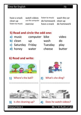 Time for English .
Primary 4 term 1 Mr.  ‫هنا‬ ‫حضرتك‬ ‫اسم‬ ‫.ضع‬
73
have a snack watch videos listen to music wash the car
clean up use the computer do homework clean up
listen to music exercise have a snack do homework
5) Read and circle the odd one:
a) music computer bike video
b) clean up wash do
c) Saturday Friday Tuesday play
d) honey water cheese butter
6) Read and write:
1) Where's the ball? 2) What's she ding?
………………………………… …………………………………
3) Is she cleaning up? 4) Does he watch videos?
 