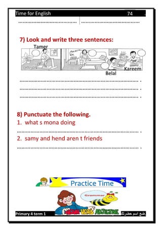 Time for English .
Primary 4 term 1 Mr.  ‫هنا‬ ‫حضرتك‬ ‫اسم‬ ‫.ضع‬
74
………………………………… …………………………………
7) Look and write three sentences:
……………………………………………………………………. .
……………………………………………………………………. .
……………………………………………………………………. .
8) Punctuate the following.
1. what s mona doing
……………………………………………………………………… .
2. samy and hend aren t friends
……………………………………………………………………… .
Practice Time
Tamer
Kareem
Belal
 