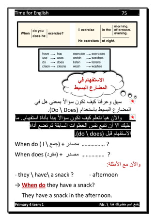 Time for English .
Primary 4 term 1 Mr.  ‫هنا‬ ‫حضرتك‬ ‫اسم‬ ‫.ضع‬
75
‫في‬ ‫هل‬ ‫بمعنى‬ ‫سؤاال‬ ‫نكون‬ ‫كيف‬ ‫وعرفنا‬ ‫سبق‬
‫باستخدام‬ ‫البسيط‬ ‫المضارع‬(Do  Does).
‫واآلن‬‫ما‬ ..‫استفهام‬ ‫بأداة‬ ‫يبدأ‬ ‫سؤاال‬ ‫نكون‬ ‫كيف‬ ‫نتعلم‬ ‫هيا‬
‫تت‬ ‫أن‬ ‫اال‬ ‫عليك‬‫ب‬‫أداة‬ ‫تضع‬ ‫ثم‬ ‫السابقة‬ ‫الخطوات‬ ‫نفس‬ ‫ع‬
‫قبل‬ ‫االستفهام‬does)(do.
When do ( I  ‫)جمع‬ + ‫مصدر‬ ……………. ?
When does (‫)مفرد‬ + ‫مصدر‬ ……………. ?
:‫األمثلة‬ ‫مع‬ ‫واآلن‬
- they  have a snack ? - afternoon
→ When do they have a snack?
They have a snack in the afternoon.
‫في‬ ‫االستفهام‬
‫البسيط‬ ‫المضارع‬
 