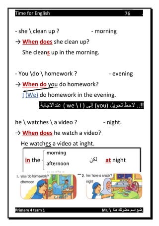 Time for English .
Primary 4 term 1 Mr.  ‫هنا‬ ‫حضرتك‬ ‫اسم‬ ‫.ضع‬
76
- she  clean up ? - morning
→ When does she clean up?
She cleans up in the morning.
- You do  homework ? - evening
→ When do you do homework?
I (We) do homework in the evening.
‫تحويل‬ ‫الحظ‬ ..!!(you)‫إلى‬I )we(.‫عنداالجابة‬
he  watches  a video ? - night.
→ When does he watch a video?
He watches a video at inght.
in the ‫لكن‬ at night
morning
afternoon
evening
 