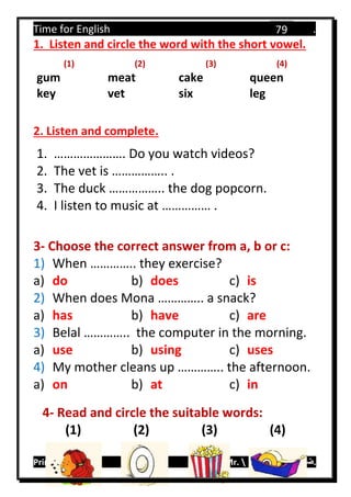 Time for English .
Primary 4 term 1 Mr.  ‫هنا‬ ‫حضرتك‬ ‫اسم‬ ‫.ضع‬
79
1. Listen and circle the word with the short vowel.
(1) (2) (3) (4)
gum meat cake queen
key vet six leg
2. Listen and complete.
1. …………………. Do you watch videos?
2. The vet is …………….. .
3. The duck …………….. the dog popcorn.
4. I listen to music at …………… .
3- Choose the correct answer from a, b or c:
1) When ………….. they exercise?
a) do b) does c) is
2) When does Mona ………….. a snack?
a) has b) have c) are
3) Belal ………….. the computer in the morning.
a) use b) using c) uses
4) My mother cleans up ………….. the afternoon.
a) on b) at c) in
4- Read and circle the suitable words:
(1) (2) (3) (4)
 