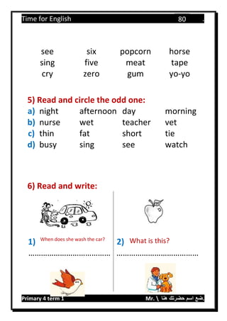 Time for English .
Primary 4 term 1 Mr.  ‫هنا‬ ‫حضرتك‬ ‫اسم‬ ‫.ضع‬
80
see six popcorn horse
sing five meat tape
cry zero gum yo-yo
5) Read and circle the odd one:
a) night afternoon day morning
b) nurse wet teacher vet
c) thin fat short tie
d) busy sing see watch
6) Read and write:
1) When does she wash the car?
2) What is this?
………………………………… …………………………………
 