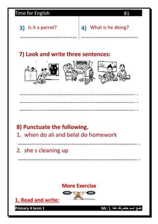 Time for English .
Primary 4 term 1 Mr.  ‫هنا‬ ‫حضرتك‬ ‫اسم‬ ‫.ضع‬
81
3) Is it a parrot? 4) What is he doing?
………………………………… …………………………………
7) Look and write three sentences:
……………………………………………………………………. .
……………………………………………………………………. .
……………………………………………………………………. .
8) Punctuate the following.
1. when do ali and belal do homework
……………………………………………………………………… .
2. she s cleaning up
……………………………………………………………………… .
1. Read and write:
More Exercise
 