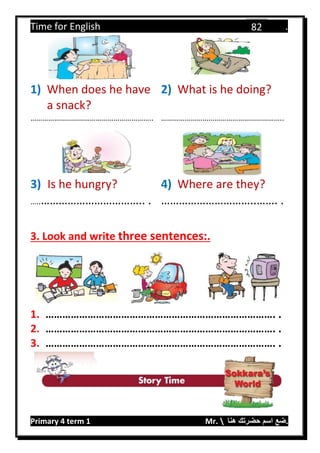 Time for English .
Primary 4 term 1 Mr.  ‫هنا‬ ‫حضرتك‬ ‫اسم‬ ‫.ضع‬
82
1) When does he have
a snack?
2) What is he doing?
…………………………………………………….. ……………………………………………………..
3) Is he hungry? 4) Where are they?
…..…………………………….. . …………………………..……. .
3. Look and write three sentences:.
1. ………………………………………………………………………. .
2. ………………………………………………………………………. .
3. ………………………………………………………………………. .
 