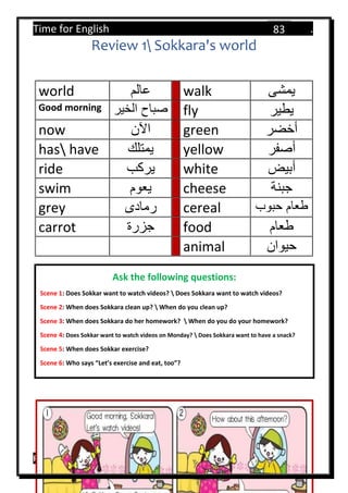 Time for English .
Primary 4 term 1 Mr.  ‫هنا‬ ‫حضرتك‬ ‫اسم‬ ‫.ضع‬
83
Review 1 Sokkara's world
world ‫عالم‬ walk ‫يمشى‬
Good morning ‫الخير‬ ‫صباح‬ fly ‫يطير‬
now ‫اآلن‬ green ‫أخضر‬
has have ‫يمتلك‬ yellow ‫أصفر‬
ride ‫يركب‬ white ‫أبيض‬
swim ‫يعوم‬ cheese ‫جبنة‬
grey ‫رمادى‬ cereal ‫حبوب‬ ‫طعام‬
carrot ‫جزرة‬ food ‫طعام‬
animal ‫حيوان‬
Ask the following questions:
Scene 1: Does Sokkar want to watch videos?  Does Sokkara want to watch videos?
Scene 2: When does Sokkara clean up?  When do you clean up?
Scene 3: When does Sokkara do her homework?  When do you do your homework?
Scene 4: Does Sokkar want to watch videos on Monday?  Does Sokkara want to have a snack?
Scene 5: When does Sokkar exercise?
Scene 6: Who says “Let’s exercise and eat, too”?
 