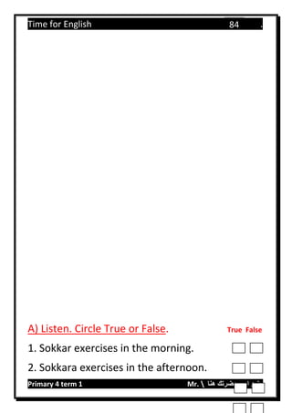Time for English .
Primary 4 term 1 Mr.  ‫هنا‬ ‫حضرتك‬ ‫اسم‬ ‫.ضع‬
84
A) Listen. Circle True or False. True False
1. Sokkar exercises in the morning.
2. Sokkara exercises in the afternoon.
 