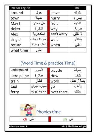 Time for English .
Primary 4 term 1 Mr.  ‫هنا‬ ‫حضرتك‬ ‫اسم‬ ‫.ضع‬
88
around ‫حول‬ leave ‫يترك‬
town ‫مدينة‬ hurry ‫يسرع‬
May I ‫ممكن‬ ‫هل‬ fruit ‫فاكهة‬
ticket ‫تذكرة‬ way ‫طريق‬
Alex ‫اسكندرية‬ don't worry ‫تقلق‬ ‫ال‬
single ‫ذهاب‬ /‫مفرد‬ wait ‫ينتظر‬
return ‫وعودة‬ ‫ذهاب‬ when ‫متى‬
what time ‫متى‬
(Word Time & practice Time)
underground ‫المترو‬ bicycle ‫عجلة‬
aero plane ‫طائرة‬ How ‫كيف‬
train ‫قطار‬ work ‫عمل‬ /‫يعمل‬
taxi ‫أجرى‬ ‫سيارة‬ go ‫يذهب‬
ferry ‫نهرية‬ ‫معدية‬ over there ‫هناك‬
Phonics time
ch ‫تش‬ sh ‫ش‬
 