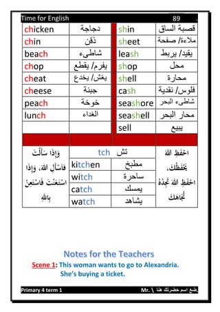 Time for English .
Primary 4 term 1 Mr.  ‫هنا‬ ‫حضرتك‬ ‫اسم‬ ‫.ضع‬
89
chicken ‫دجاجة‬ shin ‫الساق‬ ‫قصبة‬
chin ‫ذقن‬ sheet ‫صفحة‬ /‫مالءة‬
beach ‫شاطىء‬ leash ‫يربط‬ /‫يقيد‬
chop ‫يقطع‬ /‫يفرم‬ shop ‫محل‬
cheat ‫يخدع‬ /‫يغش‬ shell ‫محارة‬
cheese ‫جبنة‬ cash ‫نقدية‬ /‫فلوس‬
peach ‫خوخة‬ seashore ‫البحر‬ ‫شاطىء‬
lunch ‫الغداء‬ seashell ‫البحر‬ ‫محار‬
sell ‫يبيع‬
َ‫ْت‬‫ل‬َ‫أ‬َ‫س‬ ‫ا‬َ‫ذ‬ِ‫إ‬َ‫و‬
َ‫للا‬ ِ‫َل‬‫أ‬ْ‫س‬َ‫ا‬‫ف‬،‫ا‬َ‫ذ‬ِ‫إ‬َ‫و‬
َ‫ف‬ َ‫ت‬ْ‫ن‬َ‫ع‬َ‫ت‬ْ‫اس‬ِ‫ع‬َ‫ت‬ْ‫اس‬ْ‫ن‬
ِ‫الل‬ِ‫ب‬
tch ‫تش‬ َ‫للا‬ ِ‫ظ‬َ‫ف‬ْ‫اح‬
، َ‫ْك‬‫ظ‬َ‫ف‬َْ‫َي‬
ُ‫ه‬ْ‫د‬َِ‫َت‬ َ‫للا‬ ِ‫ظ‬َ‫ف‬ْ‫اح‬
َ‫ك‬َ‫اه‬َُ‫َت‬
kitchen ‫مطبخ‬
witch ‫ساحرة‬
catch ‫يمسك‬
watch ‫يشاهد‬
Scene 1: This woman wants to go to Alexandria.
She’s buying a ticket.
 