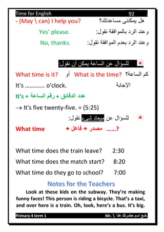 Time for English .
Primary 4 term 1 Mr.  ‫هنا‬ ‫حضرتك‬ ‫اسم‬ ‫.ضع‬
92
- (May  can) I help you? ‫مساعدتك؟‬ ‫يمكننى‬ ‫هل‬
:‫نقول‬ ‫بالموافقة‬ ‫الرد‬ ‫وعند‬Yes' please.
:‫نقول‬ ‫الموافقة‬ ‫بعدم‬ ‫الرد‬ ‫وعند‬No, thanks.
:‫نقول‬ ‫أن‬ ‫يمكن‬ ‫الساعة‬ ‫عن‬ ‫للسؤال‬
What time is it? ‫أو‬ What is the time? ‫الساعة؟‬ ‫كم‬
It's …………. o'clock. ‫اإلجابة‬
It's + ‫الساعة‬ ‫رقم‬ + ‫الدقائق‬ ‫عدد‬
 It's five twenty-five. = (5:25)
‫عن‬ ‫للسؤال‬‫شىء‬ ‫ميعاد‬:‫نقول‬
What time + ‫فاعل‬ + ‫مصدر‬ ……?
What time does the train leave? 2:30
What time does the match start? 8:20
What time do they go to school? 7:00
Look at these kids on the subway. They’re making
funny faces! This person is riding a bicycle. That’s a taxi,
and over here is a train. Oh, look, here’s a bus. It’s big.
 