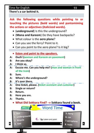 Time for English .
Primary 4 term 1 Mr.  ‫هنا‬ ‫حضرتك‬ ‫اسم‬ ‫.ضع‬
93
There’s a car behind it.
Ask the following questions while pointing to or
touching the pictures (bold words) and pantomiming
the actions or adjectives (italicized words).
 (underground) Is this the underground?
 (Mona and Kareem) Do they have backpacks?
 What colour is the aero plane?
 Can you see the ferry? Point to it.
 Can you point to the aero plane? Is it big?
 listen and point to the speakers.
A: Ouch! (woman and Kareem on pavement)
B: Are you okay?
A: I think so.
A: Excuse me. Can you help me? (man and woman in front
of the train)
B: Sure.
A: Where’s the underground?
B: It’s over there.
A: One ticket, please. (ticket assistant and customer)
B: Single or return?
A: Return.
B: Here you are.
A: Thanks.
 What Did Sokkara Find?  Sokkara found a book.
Word Time
 